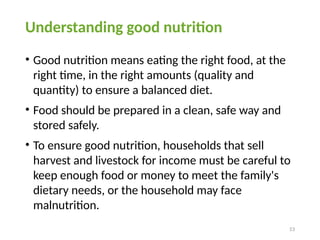 Understanding good nutrition
• Good nutrition means eating the right food, at the
right time, in the right amounts (quality and
quantity) to ensure a balanced diet.
• Food should be prepared in a clean, safe way and
stored safely.
• To ensure good nutrition, households that sell
harvest and livestock for income must be careful to
keep enough food or money to meet the family's
dietary needs, or the household may face
malnutrition.
53
 