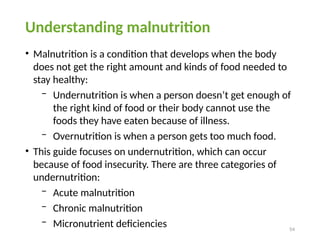 54
Understanding malnutrition
• Malnutrition is a condition that develops when the body
does not get the right amount and kinds of food needed to
stay healthy:
− Undernutrition is when a person doesn’t get enough of
the right kind of food or their body cannot use the
foods they have eaten because of illness.
− Overnutrition is when a person gets too much food.
• This guide focuses on undernutrition, which can occur
because of food insecurity. There are three categories of
undernutrition:
− Acute malnutrition
− Chronic malnutrition
− Micronutrient deficiencies
 