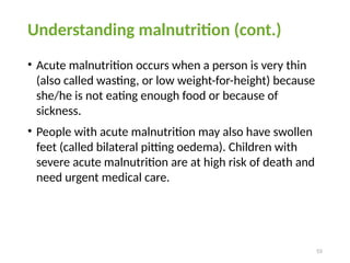 55
Understanding malnutrition (cont.)
• Acute malnutrition occurs when a person is very thin
(also called wasting, or low weight-for-height) because
she/he is not eating enough food or because of
sickness.
• People with acute malnutrition may also have swollen
feet (called bilateral pitting oedema). Children with
severe acute malnutrition are at high risk of death and
need urgent medical care.
 