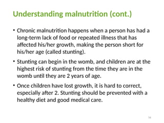 56
Understanding malnutrition (cont.)
• Chronic malnutrition happens when a person has had a
long-term lack of food or repeated illness that has
affected his/her growth, making the person short for
his/her age (called stunting).
• Stunting can begin in the womb, and children are at the
highest risk of stunting from the time they are in the
womb until they are 2 years of age.
• Once children have lost growth, it is hard to correct,
especially after 2. Stunting should be prevented with a
healthy diet and good medical care.
 
