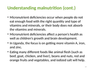 57
Understanding malnutrition (cont.)
• Micronutrient deficiencies occur when people do not
eat enough food with the right quantity and type of
vitamins and minerals, or their body does not absorb
the vitamins and minerals.
• Micronutrient deficiencies affect a person’s health as
well as children’s growth and brain development.
• In Uganda, the focus is on getting more vitamin A, iron,
and zinc.
• Eating many different foods like animal flesh (such as
beef, goat, chicken, and liver), beans and nuts, red and
orange fruits and vegetables, and iodized salt will help.
 