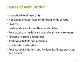 58
Causes of malnutrition
• Household food insecurity
• Not eating enough food or different kinds of food
• Poverty
• Inadequate care for mothers and children
• Poor access to health care and a healthy environment
• Illnesses (chronic and others)
• Traditional beliefs and practices
• Low levels of education
• Poor water, sanitation, and hygiene facilities, practices,
and beliefs
 