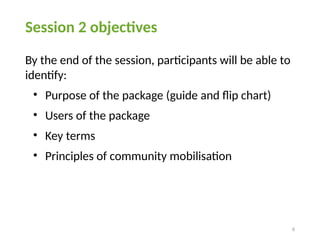 6
Session 2 objectives
By the end of the session, participants will be able to
identify:
• Purpose of the package (guide and flip chart)
• Users of the package
• Key terms
• Principles of community mobilisation
 