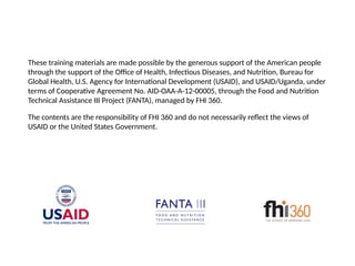 These training materials are made possible by the generous support of the American people
through the support of the Office of Health, Infectious Diseases, and Nutrition, Bureau for
Global Health, U.S. Agency for International Development (USAID), and USAID/Uganda, under
terms of Cooperative Agreement No. AID-OAA-A-12-00005, through the Food and Nutrition
Technical Assistance III Project (FANTA), managed by FHI 360.
The contents are the responsibility of FHI 360 and do not necessarily reflect the views of
USAID or the United States Government.
 