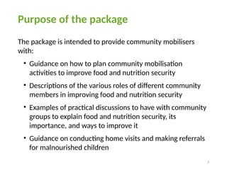 7
Purpose of the package
The package is intended to provide community mobilisers
with:
• Guidance on how to plan community mobilisation
activities to improve food and nutrition security
• Descriptions of the various roles of different community
members in improving food and nutrition security
• Examples of practical discussions to have with community
groups to explain food and nutrition security, its
importance, and ways to improve it
• Guidance on conducting home visits and making referrals
for malnourished children
 