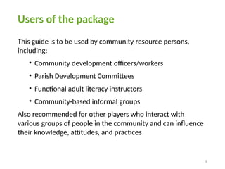 8
Users of the package
This guide is to be used by community resource persons,
including:
• Community development officers/workers
• Parish Development Committees
• Functional adult literacy instructors
• Community-based informal groups
Also recommended for other players who interact with
various groups of people in the community and can influence
their knowledge, attitudes, and practices
 