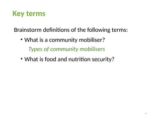 9
Key terms
Brainstorm definitions of the following terms:
• What is a community mobiliser?
Types of community mobilisers
• What is food and nutrition security?
 