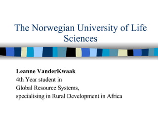 The Norwegian University of Life Sciences Leanne VanderKwaak 4th Year student in  Global Resource Systems, specialising in Rural Development in Africa 