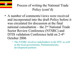 Process of writing the National Trade Policy (cont’d) A number of comments/views were received and incorporated into the draft Policy before it was circulated for discussion at the final national consultation – the 2 nd  National Trade Sector Review Conference (NTSRC) and DTIS validation Conference held on 2-4 th  October 2006 The NTSRC involves stakeholders in the IITC as well as the local governments, Parliamentarians, development partners   