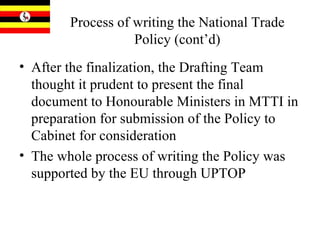 Process of writing the National Trade Policy (cont’d) After the finalization, the Drafting Team thought it prudent to present the final document to Honourable Ministers in MTTI in preparation for submission of the Policy to Cabinet for consideration  The whole process of writing the Policy was supported by the EU through UPTOP 