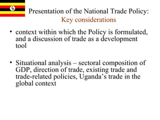 Presentation of the National Trade Policy:  Key considerations context within which the Policy is formulated, and a discussion of trade as a development tool Situational analysis – sectoral composition of GDP, direction of trade, existing trade and trade-related policies, Uganda’s trade in the global context 