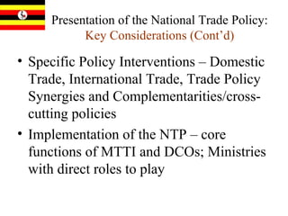 Presentation of the National Trade Policy:  Key Considerations (Cont’d) Specific Policy Interventions – Domestic Trade, International Trade, Trade Policy Synergies and Complementarities/cross-cutting policies Implementation of the NTP – core functions of MTTI and DCOs; Ministries with direct roles to play 