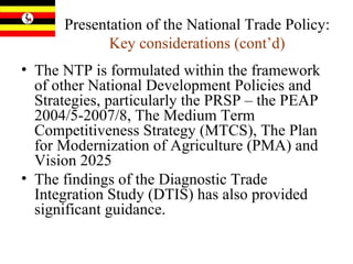 Presentation of the National Trade Policy:  Key considerations (cont’d) The NTP is formulated within the framework of other National Development Policies and Strategies, particularly the PRSP – the PEAP 2004/5-2007/8, The Medium Term Competitiveness Strategy (MTCS), The Plan for Modernization of Agriculture (PMA) and Vision 2025  The findings of the Diagnostic Trade Integration Study (DTIS) has also provided significant guidance.  