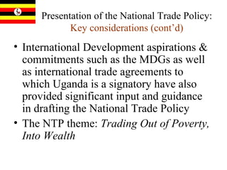 Presentation of the National Trade Policy:  Key considerations (cont’d) International Development aspirations & commitments such as the MDGs as well as international trade agreements to which Uganda is a signatory have also provided significant input and guidance in drafting the National Trade Policy The NTP theme:  Trading Out of Poverty, Into Wealth   