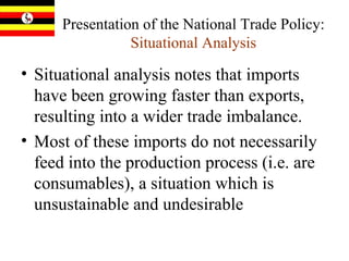 Presentation of the National Trade Policy:  Situational Analysis Situational analysis notes that imports have been growing faster than exports, resulting into a wider trade imbalance.  Most of these imports do not necessarily feed into the production process (i.e. are consumables), a situation which is unsustainable and undesirable 