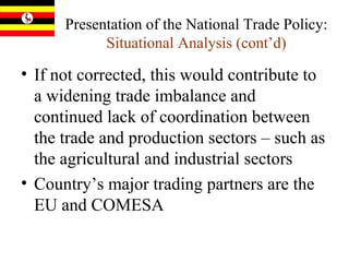 Presentation of the National Trade Policy:  Situational Analysis (cont’d) If not corrected, this would contribute to a widening trade imbalance and continued lack of coordination between the trade and production sectors – such as the agricultural and industrial sectors Country’s major trading partners are the EU and COMESA  