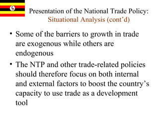 Presentation of the National Trade Policy:  Situational Analysis (cont’d) Some of the barriers to growth in trade are exogenous while others are endogenous The NTP and other trade-related policies should therefore focus on both internal and external factors to boost the country’s capacity to use trade as a development tool 