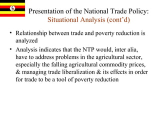 Presentation of the National Trade Policy:  Situational Analysis (cont’d) Relationship between trade and poverty reduction is analyzed Analysis indicates that the NTP would, inter alia, have to address problems in the agricultural sector, especially the falling agricultural commodity prices, & managing trade liberalization & its effects in order for trade to be a tool of poverty reduction 