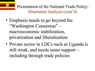 Presentation of the National Trade Policy:  Situational Analysis (cont’d) Emphasis needs to go beyond the “Washington Consensus” – macroeconomic stabilization, privatization and liberalization Private sector in LDCs such as Uganda is still weak, and needs some support – including through trade policies 