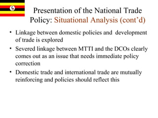 Presentation of the National Trade Policy:  Situational Analysis (cont’d) Linkage between domestic policies and  development of trade is explored Severed linkage between MTTI and the DCOs clearly comes out as an issue that needs immediate policy correction Domestic trade and international trade are mutually reinforcing and policies should reflect this 