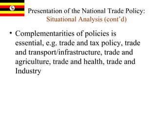 Presentation of the National Trade Policy:  Situational Analysis (cont’d) Complementarities of  policies is essential, e.g. trade and tax policy, trade and transport/infrastructure, trade and agriculture, trade and health, trade and Industry 