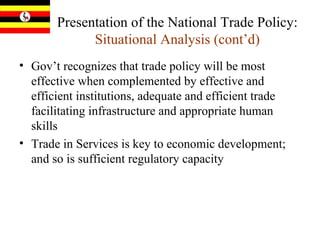 Presentation of the National Trade Policy:  Situational Analysis (cont’d) Gov’t recognizes that trade policy will be most effective when complemented by effective and efficient institutions, adequate and efficient trade facilitating infrastructure and appropriate human skills Trade in Services is key to economic development; and so is sufficient regulatory capacity 