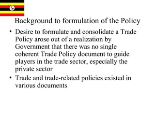 Background to formulation of the Policy Desire to formulate and consolidate a Trade Policy arose out of a realization by Government that there was no single coherent Trade Policy document to guide players in the trade sector, especially the private sector Trade and trade-related policies existed in various documents 