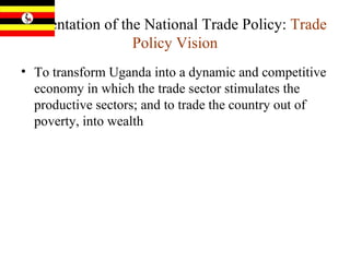 Presentation of the National Trade Policy:  Trade Policy Vision To transform Uganda into a dynamic and competitive economy in which the trade sector stimulates the productive sectors; and to trade the country out of poverty, into wealth 