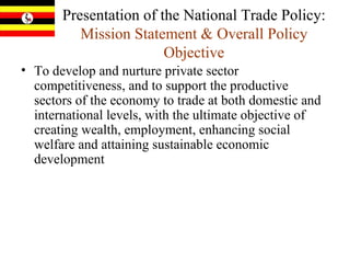 Presentation of the National Trade Policy:  Mission Statement & Overall Policy Objective To develop and nurture private sector competitiveness, and to support the productive sectors of the economy to trade at both domestic and international levels, with the ultimate objective of creating wealth, employment, enhancing social welfare and attaining sustainable economic development   