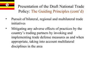 Presentation of the Draft National Trade Policy:  The Guiding Principles (cont’d) Pursuit of bilateral, regional and multilateral trade initiatives  Mitigating any adverse effects of practices by the country’s trading partners by invoking and implementing trade defense measures as and when appropriate, taking into account multilateral disciplines in the area   
