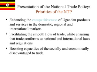 Presentation of the National Trade Policy:  Priorities of the NTP Enhancing the  competitiveness  of Ugandan products and services in the domestic, regional and international markets  Facilitating the smooth flow of trade, while ensuring that trade conforms to national and international laws and regulations Boosting capacities of the socially and economically disadvantaged to trade 