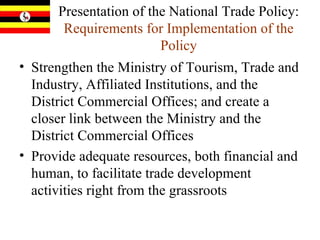Presentation of the National Trade Policy:  Requirements for Implementation of the Policy Strengthen the Ministry of Tourism, Trade and Industry, Affiliated Institutions, and the District Commercial Offices; and create a closer link between the Ministry and the District Commercial Offices  Provide adequate resources, both financial and human, to facilitate trade development activities right from the grassroots 