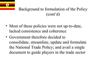 Background to formulation of the Policy (cont’d) Most of these policies were not up-to-date, lacked consistence and coherence Government therefore decided to consolidate, streamline, update and formulate the National Trade Policy; and avail a single document to guide players in the trade sector  