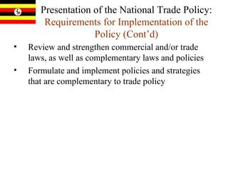 Presentation of the National Trade Policy:  Requirements for Implementation of the Policy   (Cont’d) Review and strengthen commercial and/or trade laws, as well as complementary laws and policies Formulate and implement policies and strategies that are complementary to trade policy  