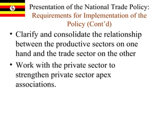 Presentation of the National Trade Policy:  Requirements for Implementation of the Policy   (Cont’d) Clarify and consolidate the relationship between the productive sectors on one hand and the trade sector on the other Work with the private sector to strengthen private sector apex associations.  