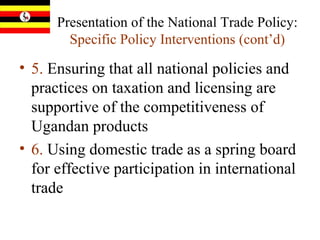 Presentation of the National Trade Policy:  Specific Policy Interventions  (cont’d) 5.  Ensuring that all national policies and practices on taxation and licensing are supportive of the competitiveness of Ugandan products 6.  Using domestic trade as a spring board for effective participation in international trade 