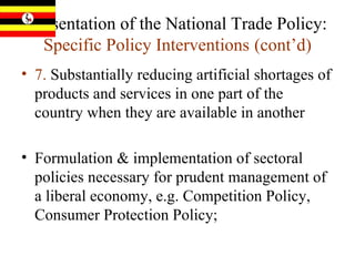 Presentation of the National Trade Policy:  Specific Policy Interventions   (cont’d) 7.  Substantially reducing artificial shortages of products and services in one part of the country when they are available in another  Formulation & implementation of sectoral policies necessary for prudent management of a liberal economy, e.g. Competition Policy, Consumer Protection Policy; 