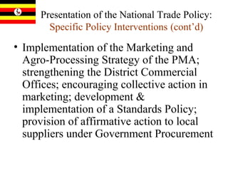 Presentation of the National Trade Policy:  Specific Policy Interventions   (cont’d) Implementation of the Marketing and Agro-Processing Strategy of the PMA; strengthening the District Commercial Offices; encouraging collective action in marketing; development & implementation of a Standards Policy; provision of affirmative action to local suppliers under Government Procurement 