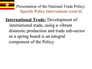 Presentation of the National Trade Policy:  Specific Policy Interventions   (cont’d) International Trade :   Development of international trade, using a vibrant domestic production and trade sub-sector as a spring board is an integral component of the Policy  