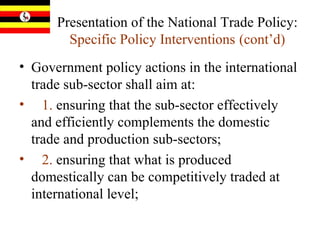 Presentation of the National Trade Policy:  Specific Policy Interventions   (cont’d) Government policy actions in the international trade sub-sector shall aim at:  1.  ensuring that the sub-sector effectively and efficiently complements the domestic trade and production sub-sectors;  2.  ensuring that what is produced domestically can be competitively traded at international level;  