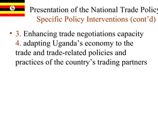 Presentation of the National Trade Policy:  Specific Policy Interventions   (cont’d) 3.  Enhancing trade negotiations capacity  4.  adapting Uganda’s economy to the trade and trade-related policies and practices of the country’s trading partners  