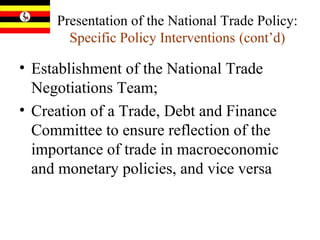 Presentation of the National Trade Policy:  Specific Policy Interventions   (cont’d) Establishment of the National Trade Negotiations Team;  Creation of a Trade, Debt and Finance Committee to ensure reflection of the importance of trade in macroeconomic  and monetary policies, and vice versa 