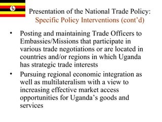 Presentation of the National Trade Policy:  Specific Policy Interventions   (cont’d) Posting and maintaining Trade Officers to Embassies/Missions that participate in various trade negotiations or are located in countries and/or regions in which Uganda has strategic trade interests  Pursuing regional economic integration as well as multilateralism with a view to increasing effective market access opportunities for Uganda’s goods and services  