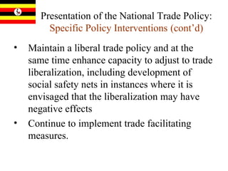 Presentation of the National Trade Policy:  Specific Policy Interventions   (cont’d) Maintain a liberal trade policy and at the same time enhance capacity to adjust to trade liberalization, including development of social safety nets in instances where it is envisaged that the liberalization may have negative effects Continue to implement trade facilitating measures.  