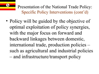 Presentation of the National Trade Policy:  Specific Policy Interventions   (cont’d) Policy will be guided by the objective of optimal exploitation of policy synergies, with the major focus on forward and backward linkages between domestic, international trade, production policies – such as agricultural and industrial policies – and infrastructure/transport policy 