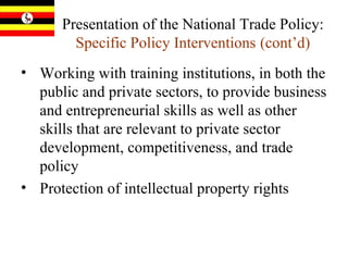 Presentation of the National Trade Policy:  Specific Policy Interventions   (cont’d) Working with training institutions, in both the public and private sectors, to provide business and entrepreneurial skills as well as other skills that are relevant to private sector development, competitiveness, and trade policy Protection of intellectual property rights 