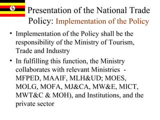 Presentation of the National Trade Policy:  Implementation of the Policy Implementation of the Policy shall be the responsibility of the Ministry of Tourism, Trade and Industry  In fulfilling this function, the Ministry collaborates with relevant Ministries  - MFPED, MAAIF, MLH&UD; MOES, MOLG, MOFA, MJ&CA, MW&E, MICT, MWT&C & MOH), and Institutions, and the private sector 