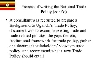 Process of writing the National Trade Policy (cont’d) A consultant was recruited to prepare a Background to Uganda’s Trade Policy; document was to examine existing trade and trade related policies, the gaps therein, institutional framework for trade policy, gather and document stakeholders’ views on trade policy, and recommend what a new Trade Policy should entail 