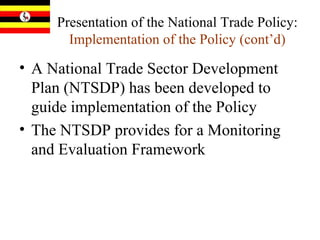 Presentation of the National Trade Policy:  Implementation of the Policy (cont’d) A National Trade Sector Development Plan (NTSDP) has been developed to guide implementation of the Policy The NTSDP provides for a Monitoring and Evaluation Framework 