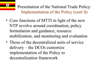 Presentation of the National Trade Policy:  Implementation of the Policy (cont’d) Core functions of MTTI in light of the new NTP revolve around coordination, policy formulation and guidance, resource mobilization, and monitoring and evaluation Those of the decentralized units of service delivery – the DCOs customize implementation of the Policy to decentralization framework 
